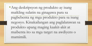 •Ang deskripsyon ng produkto ay isang
maikling sulatin na ginagawa para sa
pagbebenta ng mga produkto para sa isang
negosyo. Kinakailangan ang paglalarawan sa
produkto upang maging kaakit-akit at
maibenta ito sa mga target na awdiyens o
mamimili.
 