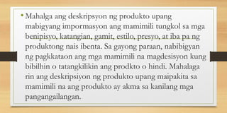 •Mahalga ang deskripsyon ng produkto upang
mabigyang impormasyon ang mamimili tungkol sa mga
benipisyo, katangian, gamit, estilo, presyo, at iba pa ng
produktong nais ibenta. Sa gayong paraan, nabibigyan
ng pagkkataon ang mga mamimili na magdesisyon kung
bibilhin o tatangkilikin ang prodkto o hindi. Mahalaga
rin ang deskripsiyon ng produkto upang maipakita sa
mamimili na ang produkto ay akma sa kanilang mga
pangangailangan.
 
