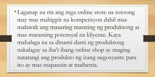 •Laganap na rin ang mga online store na totoong
may mas mahigpit na kompetisyon dahil mas
malawak ang maaaring marating ng produktong at
mas maraming potensyal na kliyente. Kaya
mahalaga na sa dinami-dami ng produktong
nakalagay sa iba’t ibang online shop ay maging
natatangi ang produkto ng isang negosyante para
ito ay mas mapansin at maibenta.
 