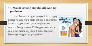 • 1. Maikli lamang ang deskripsyon ng
produkto.
- sa larangan ng negosyo, ipinalalagay
palagi na ang mga mambabasa o mamimili
ay walang panahon para magbasa ng
mahahabang teksto. Kailangan masabi sa
maikling talata ang mga kinakailangang
ilarawan tungkol sa produkto.
 