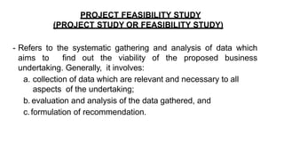 PROJECT FEASIBILITY STUDY
(PROJECT STUDY OR FEASIBILITY STUDY)
- Refers to the systematic gathering and analysis of data which
aims to find out the viability of the proposed business
undertaking. Generally, it involves:
a. collection of data which are relevant and necessary to all
aspects of the undertaking;
b. evaluation and analysis of the data gathered, and
c.formulation of recommendation.
 