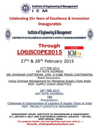 Celebrating 25+ Years of Excellence & Innovation
Inaugurates
Through
LOGISCOPE2015
27Th & 28Th February 2015
MANAGEMENT HOUSE, INSTITUTE OF ENGINEERING & MANAGEMENT,
D-1, SECTOR V, SALT LAKE ELECTRONICS COMPLEX, KOLKATA – 700 091,
WEST BENGAL, INDIA
For program details and seat booking send your mail to ---
shouvik_chattopadhyay@yahoo.com
27TH FEB 2015
KEY NOTE ADDRESS
SRI SHANKAR CHATTERJEE, CMD. S CUBE TRANS CONTINENTAL
Panel Discussion:
Using Contract Management for Managing Supply Chain Risks
MDP: SUPPLY CHAIN ANALYTICS
28TH FEB 2015
KEY NOTE ADDRESS:
TBA
Presentation:
Challenges & Opportunities of Logistics & Supply Chain in India
MDP: PROJECT LOGISTICS MANAGEMENT
 
