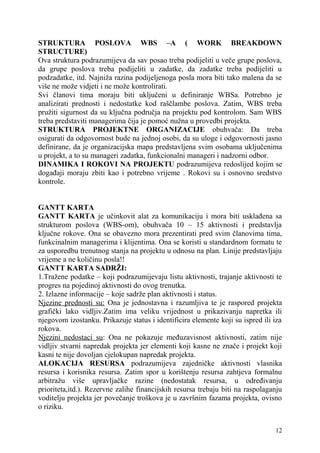 STRUKTURA POSLOVA WBS –A ( WORK BREAKDOWN 
STRUCTURE) 
Ova struktura podrazumijeva da sav posao treba podijeliti u veče grupe poslova, 
da grupe poslova treba podijeliti u zadatke, da zadatke treba podijeliti u 
podzadatke, itd. Najniža razina podijeljenoga posla mora biti tako malena da se 
više ne može vidjeti i ne može kontrolirati. 
Svi članovi tima moraju biti uključeni u definiranje WBSa. Potrebno je 
analizirati prednosti i nedostatke kod raščlambe poslova. Zatim, WBS treba 
pružiti sigurnost da su ključna područja na projektu pod kontrolom. Sam WBS 
treba predstaviti managerima čija je pomoć nužna u provedbi projekta. 
STRUKTURA PROJEKTNE ORGANIZACIJE obuhvača: Da treba 
osigurati da odgovornost bude na jednoj osobi, da su uloge i odgovornosti jasno 
definirane, da je organizacijska mapa predstavljena svim osobama uključenima 
u projekt, a to su manageri zadatka, funkcionalni manageri i nadzorni odbor. 
DINAMIKA I ROKOVI NA PROJEKTU podrazumijeva redoslijed kojim se 
događaji moraju zbiti kao i potrebno vrijeme . Rokovi su i osnovno sredstvo 
kontrole. 
GANTT KARTA 
GANTT KARTA je učinkovit alat za komunikaciju i mora biti usklađena sa 
strukturom poslova (WBS-om), obuhvača 10 – 15 aktivnosti i predstavlja 
ključne rokove. Ona se obavezno mora prezentirati pred svim članovima tima, 
funkcinalnim managerima i klijentima. Ona se koristi u standardnom formatu te 
za usporedbu trenutnog stanja na projektu u odnosu na plan. Linije predstavljaju 
vrijeme a ne količinu posla!! 
GANTT KARTA SADRŽI: 
1.Tražene podatke – koji podrazumijevaju listu aktivnosti, trajanje aktivnosti te 
progres na pojedinoj aktivnosti do ovog trenutka. 
2. Izlazne informacije – koje sadrže plan aktivnosti i status. 
Njezine prednosti su: Ona je jednostavna i razumljiva te je raspored projekta 
grafički lako vidljiv.Zatim ima veliku vrijednost u prikazivanju napretka ili 
njegovom izostanku. Prikazuje status i identificira elemente koji su ispred ili iza 
rokova. 
Njezini nedostaci su: Ona ne pokazuje međuzavisnost aktivnosti, zatim nije 
vidljiv stvarni napredak projekta jer elementi koji kasne ne znače i projekt koji 
kasni te nije dovoljan cjelokupan napredak projekta. 
ALOKACIJA RESURSA podrazumijeva zajedničke aktivnosti vlasnika 
resursa i korisnika resursa. Zatim spor u korištenju resursa zahtjeva formalnu 
arbitražu više upravljačke razine (nedostatak resursa, u određivanju 
prioriteta,itd.). Rezervne zalihe financijskih resursa trebaju biti na raspolaganju 
voditelju projekta jer povečanje troškova je u završnim fazama projekta, ovisno 
o riziku. 
12 
 