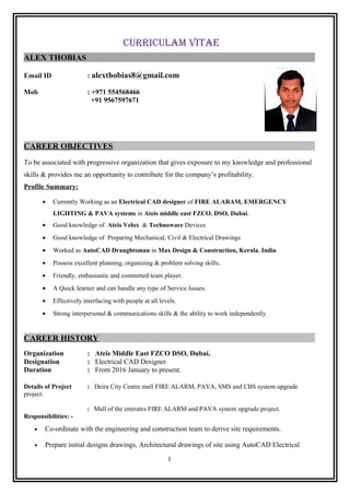 CURRICULAM VITAE
ALEX THOBIAS
Email ID : alexthobias8@gmail.com
Mob : +971 554568466
+91 9567597671
CAREER OBJECTIVES
To be associated with progressive organization that gives exposure to my knowledge and professional
skills & provides me an opportunity to contribute for the company’s profitability.
Profile Summary:
• Currently Working as an Electrical CAD designer of FIRE ALARAM, EMERGENCY
LIGHTING & PAVA systems in Ateis middle east FZCO. DSO, Dubai.
• Good knowledge of Ateis Velox & Technoware Devices
• Good knowledge of Preparing Mechanical, Civil & Electrical Drawings
• Worked as AutoCAD Draughtsman in Max Design & Construction, Kerala. India
• Possess excellent planning, organizing & problem solving skills.
• Friendly, enthusiastic and committed team player.
• A Quick learner and can handle any type of Service Issues.
• Effectively interfacing with people at all levels.
• Strong interpersonal & communications skills & the ability to work independently
CAREER HISTORY
Organization : Ateis Middle East FZCO DSO, Dubai.
Designation : Electrical CAD Designer
Duration : From 2016 January to present.
Details of Project : Deira City Centre mall FIRE ALARM, PAVA, SMS and CBS system upgrade
project.
: Mall of the emirates FIRE ALARM and PAVA system upgrade project.
Responsibilities: -
• Co-ordinate with the engineering and construction team to derive site requirements.
• Prepare initial designs drawings, Architectural drawings of site using AutoCAD Electrical
1
 