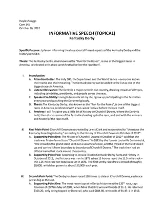 HayleySkaggs
Com 145
October26, 2012
INFORMATIVE SPEECH (TOPICAL)
Kentucky Derby
SpecificPurpose:I planon informingthe classaboutdifferentaspectsof the KentuckyDerbyandthe
historybehindit.
Thesis:The KentuckyDerby,alsoknownasthe “Run forthe Roses”,isone of the biggestracesin
America,celebratedwithatwo-weekfestivalbeforethe race itself.
I. Introduction:
A. AttentionGetter:The Indy 500, the Superbowl,andthe WorldSeries –everyone knows
theirname and theirmeaning.The KentuckyDerbycanbe addedtothe listas one of the
biggestracesinAmerica.
B. ListenerRelevance:The Derbyis a majoreventinour country,drawingcrowdsof all types,
includingcelebrities,presidents,andpeople acrossthe seas.
C. SpeakerCredibility:LivingInLouisville all mylife,Igrew upparticipatinginthe festivities
everyyearandwatchingthe Derbyreligiously.
D. Thesis:The KentuckyDerby,alsoknownasthe “Run forthe Roses”,isone of the biggest
races inAmerica,celebratedwithatwo-weekfestival before the race itself.
E. Preview:I will firstgive youalittle bitof historyonChurchill Downs,where the Derbyis
held,thendiscusssome of the festivitiesleadinguptothe race, and endwiththe winners
and historyof the race itself.
II. First MainPoint:Churchill DownswascreatedbyLewisClarkand wascreatedto “showcase the
Kentuckybreedingindustry,”accordingtothe Historyof Churchill DownsinOctoberof 2012*.
A. Supporting PointOne: The Historyof Churchill DownsinOctoberof 2012* saidthat the
track was firstreferredtoas “Churchill Downs” in1883 by the formerLouisville Commercial,
“The crowdin the grand standsentout a volume of voice,andthe crowdin the fieldtookit
up and carrieditfrom boundarytoboundaryof Churchill Downs.”The track thenhad an
official name thatstuckaroundthe country.
B. Supporting PointTwo: Accordingto JessicaElliotin KentuckyDerbyFactsandHistory in
Octoberof 2012, the firstrace was ran in 1875 when15 horsesracedthe 11.5 mile track –
the 1.25 mile race ran todaywas setin1876. The firstDerbyrace drew a crowd of roughly
10,000, whichhasgrown to about150,000 eachyear.
III. Second MainPoint:The Derbyhas beenraced 138 timesto date at Churchill Downs,eachrace
justas big as the last.
A. Supporting PointOne: The most recentupsetinDerbyhistorywasthe 135th
race,says
Privmanof ESPN in May of 2009, whenMine that Bird winswithoddsof 51-1. He returned
$103.20, onlybeingtoppedbyDonerail,whopaid$184.90, withoddsof 91.45-1 in1913.
 