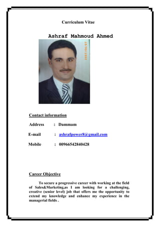 Curriculum Vitae
Ashraf Mahmoud Ahmed
Contact information
Address : Dammam
: ashrafpower8@gmail.comE-mail
: 00966542840428Mobile
Career Objective
To secure a progressive career with working at the field
of Sales&Marketing,as I am looking for a challenging,
creative (senior level) job that offers me the opportunity to
extend my knowledge and enhance my experience in the
managerial fields .
 