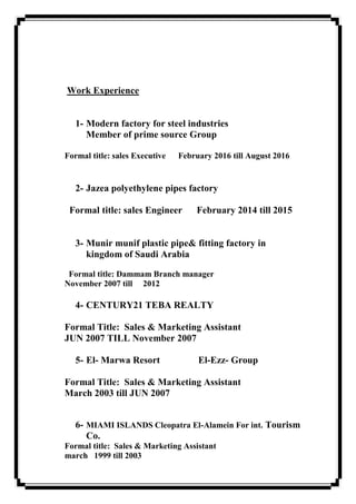 Work Experience
1- Modern factory for steel industries
Member of prime source Group
Formal title: sales Executive February 2016 till August 2016
2- Jazea polyethylene pipes factory
Formal title: sales Engineer February 2014 till 2015
3- Munir munif plastic pipe& fitting factory in
kingdom of Saudi Arabia
Formal title: Dammam Branch manager
November 2007 till 2012
4- CENTURY21 TEBA REALTY
Formal Title: Sales & Marketing Assistant
JUN 2007 TILL November 2007
5- El- Marwa Resort El-Ezz- Group
Formal Title: Sales & Marketing Assistant
March 2003 till JUN 2007
6- MIAMI ISLANDS Cleopatra El-Alamein For int. Tourism
Co.
Formal title: Sales & Marketing Assistant
march 1999 till 2003
 