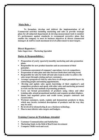 Main Role :
To formulate, develop and &direct the implementation of all
Commercial activities including marketing and sales & provide strategic
plans for all subjected departments & develop measurement tools to monitor
it's performance against standards to recommend corrective plans that
enables the company to meet its business objectives & directs commercial
managers & staff to reach maximum level of achievement to meet targets .
Direct Reporters :
Sales Supervisor – Marketing Specialist
Duties & Responsibilities :
 Preparation of yearly /quarterly/monthly marketing and sales promotion
plans.
 Responsible for new product launches and an assessment of their
potential .
 Continuous assessment of company's operations vis-à-vis competitors.
 Preparation of sales plan and sales forecast (both short and long term)
 Responsible for sales for both self and sales team in order to achieve the
sales target through existing and new customers .
 Arrange a program of visits by sales force to all major potential buyers by
contacting people and making appointments.
 Develop and update sales agents knowledge of their employer's and
competitors products and speak with other sales and marketing personnel
to work out the best methods of promoting products.
 Carry out formal presentations of products using videos and other
training aids, attend promotional markets and organize product displays.
 Quote and negotiate prices and credit terms, prepare contracts and
record orders.
 Workout customers, needs, explain and demonstrate products to them,
which may involve technical descriptions of products and the way they
may be used .
 Be involved in telemarketing & use e-business technology.
 Plan to meet district sales targets and budgets .
Training Courses & Workshops Attended
 Customer Communication and Satisfaction
 Marketing Study in the field of Real Estate investment
 Computer Skills word and excel.
 
