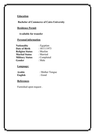 Education
Bachelor of Commerce of Cairo University
Residence Permit
Available for transfer
Personal information
Nationality : Egyptian
Date of Birth : 10/11/1973
Religion Status : Muslim
Marital Status : Married
Military Status : Completed
Gender : Male
Language:
Arabic : Mother Tongue
English : Good
References
Furnished upon request .
 