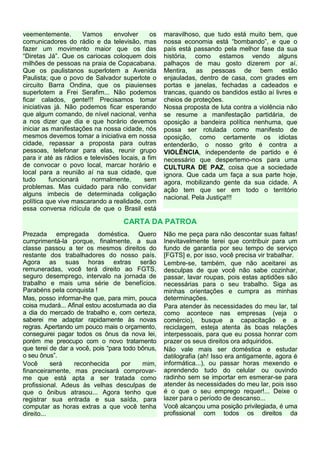 veementemente. Vamos envolver os
comunicadores do rádio e da televisão, mas
fazer um movimento maior que os das
“Diretas Já”. Que os cariocas coloquem dois
milhões de pessoas na praia de Copacabana.
Que os paulistanos superlotem a Avenida
Paulista; que o povo de Salvador superlote o
circuito Barra Ondina, que os piauienses
superlotem a Frei Serafim... Não podemos
ficar calados, gente!!! Precisamos tomar
iniciativas já. Não podemos ficar esperando
que algum comando, de nível nacional, venha
a nos dizer que dia e que horário devemos
iniciar as manifestações na nossa cidade, nós
mesmos devemos tomar a iniciativa em nossa
cidade, repassar a proposta para outras
pessoas, telefonar para elas, reunir grupo
para ir até as rádios e televisões locais, a fim
de convocar o povo local, marcar horário e
local para a reunião aí na sua cidade, que
tudo funcionará normalmente, sem
problemas. Mas cuidado para não convidar
alguns imbecis de determinada coligação
política que vive mascarando a realidade, com
essa conversa ridícula de que o Brasil está
maravilhoso, que tudo está muito bem, que
nossa economia está “bombando”, e que o
país está passando pela melhor fase da sua
história, como estamos vendo alguns
palhaços de mau gosto dizerem por aí.
Mentira, as pessoas de bem estão
enjauladas, dentro de casa, com grades em
portas e janelas, fechadas a cadeados e
trancas, quando os bandidos estão aí livres e
cheios de proteções.
Nossa proposta de luta contra a violência não
se resume a manifestação partidária, de
oposição a bandeira política nenhuma, que
possa ser rotulada como manifesto de
oposição, como certamente os idiotas
entenderão, o nosso grito é contra a
VIOLÊNCIA, independente de partido e é
necessário que despertemo-nos para uma
CULTURA DE PAZ, coisa que a sociedade
ignora. Que cada um faça a sua parte hoje,
agora, mobilizando gente da sua cidade. A
ação tem que ser em todo o território
nacional. Pela Justiça!!!
CARTA DA PATROA
Prezada empregada doméstica. Quero
cumprimentá-la porque, finalmente, a sua
classe passou a ter os mesmos direitos do
restante dos trabalhadores do nosso país.
Agora as suas horas extras serão
remuneradas, você terá direito ao FGTS,
seguro desemprego, intervalo na jornada de
trabalho e mais uma série de benefícios.
Parabéns pela conquista !
Mas, posso informar-lhe que, para mim, pouca
coisa mudará... Afinal estou acostumada ao dia
a dia do mercado de trabalho e, com certeza,
saberei me adaptar rapidamente às novas
regras. Apertando um pouco mais o orçamento,
conseguirei pagar todos os ônus da nova lei,
porém me preocupo com o novo tratamento
que terei de dar a você, pois “para todo bônus,
o seu ônus”.
Você será reconhecida por mim,
financeiramente, mas precisará comprovar-
me que está apta a ser tratada como
profissional. Adeus às velhas desculpas de
que o ônibus atrasou... Agora tenho que
registrar sua entrada e sua saída, para
computar as horas extras a que você tenha
direito...
Não me peça para não descontar suas faltas!
Inevitavelmente terei que contribuir para um
fundo de garantia por seu tempo de serviço
[FGTS] e, por isso, você precisa vir trabalhar.
Lembre-se, também, que não aceitarei as
desculpas de que você não sabe cozinhar,
passar, lavar roupas, pois estas aptidões são
necessárias para o seu trabalho. Siga as
minhas orientações e cumpra as minhas
determinações.
Para atender às necessidades do meu lar, tal
como acontece nas empresas (veja o
comércio), busque a capacitação e a
reciclagem, esteja atenta às boas relações
interpessoais, para que eu possa honrar com
prazer os seus direitos ora adquiridos.
Não vale mais ser doméstica e estudar
datilografia (ah! Isso era antigamente, agora é
informática...), ou passar horas mexendo e
aprendendo tudo do celular ou ouvindo
radinho sem se importar em esmerar-se para
atender às necessidades do meu lar, pois isso
é o que o seu emprego requer!... Deixe o
lazer para o período de descanso...
Você alcançou uma posição privilegiada, é uma
profissional com todos os direitos da
 