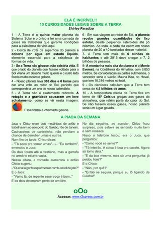 ELA É INCRÍVEL!!
10 CURIOSIDADES LEGAIS SOBRE A TERRA
Shirley Paradizo
1 - A Terra é o quinto maior planeta do
Sistema Solar e o único a ter uma camada de
gases na atmosfera que garante condições
para a existência de vida aqui.
2 - Cerca de 70% da superfície do planeta é
coberta por água em estado líquido,
elemento essencial para a existência de
formas de vida.
3 - Se a Terra não girasse, não existiria vida. É
que o lado do planeta que ficasse voltado para o
Sol viraria um deserto muito quente e o outro lado
ficaria muito escuro e gelado.
4 - Nosso planeta leva 365 dias e 6 horas para
dar uma volta ao redor do Sol, período que
corresponde a um ano do nosso calendário.
5 - A Terra não é exatamente redonda. A
rotação e a gravidade causaram um leve
achatamento, como se vê nesta imagem.
Essa forma é chamada geoide.
6 - Em sua viagem ao redor do Sol, o planeta
recebe grandes quantidades de lixo
estelar, desde pequenos asteroides até pó
cósmico. Ao todo, a cada dia caem em nosso
planeta de 20 a 40 toneladas desse material.
7- A Terra tem mais de 6 bilhões de
habitantes e até 2015 deve chegar a 7, 2
bilhões de pessoas.
8- A montanha mais alta do planeta é o Monte
Everest, na Cordilheira do Himalaia, com 8.850
metros. Se consideradas as partes submersas, o
vencedor seria o vulcão Mauna Kea, no Havaí,
que tem 10.314 metros no total.
9 - Os cientistas calculam que a Terra tem
cerca de 4,5 bilhões de anos.
10 - A temperatura média da Terra fica em
torno de 15º Celsius graças aos gases da
atmosfera, que retêm parte do calor do Sol.
Se não fossem esses gases, nosso planeta
seria um lugar gelado.
A PIADA DA SEMANA
Juca e Chico eram dois mecânicos de avião e
trabalhavam no aeroporto do Galeão, Rio de Janeiro.
Cachaceiros de carteirinha, não perdiam a
chance de derrubar umas e outras.
Num fim de tarde, Chico disse:
- "Tô seco pra tomar umas"...L- "Eu também",
emendou o Juca.
Os dois foram até o vestiário, mas a garrafa
no armário estava vazia.
Nessa altura, a vontade aumentou e então
Chico sugeriu:
- "Que tal a gente experimentar combustível de jato?"
E o Juca:
- "Vamo lá, de repente esse troço é bom.."
E os dois detonaram perto de um litro.
No dia seguinte, ao acordar, Chico ficou
surpreso, pois estava se sentindo muito bem
e sem ressaca.
Nisso o telefone tocou; era o Juca, que
perguntou:
- "Como você se sente?"
- "Tô inteirão. A coisa é boa pra cacete. Agora
só tomo dela."
- "É da boa mesmo, mas só uma pergunta: já
peidou hoje?"
E o Chico:
- "Não, por quê?"
- "Então se segura, porque eu tô ligando de
Cuiabá!"
oOo
Acessar: www.r2cpress.com.br
 