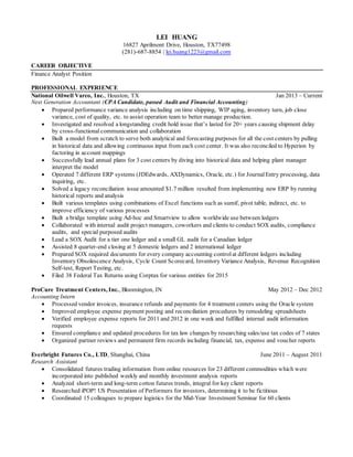 LEI HUANG
16827 Aprilmont Drive, Houston, TX77498
(281)-687-8854 | lei.huang1223@gmail.com
CAREER OBJECTIVE
Finance Analyst Position
PROFESSIONAL EXPERIENCE
National Oilwell Varco, Inc., Houston, TX Jan 2013 – Current
Next Generation Accountant (CPA Candidate, passed Audit and Financial Accounting)
 Prepared performance variance analysis including on time shipping, WIP aging, inventory turn, job close
variance, cost of quality, etc. to assist operation team to better manage production.
 Investigated and resolved a longstanding credit hold issue that’s lasted for 20+ years causing shipment delay
by cross-functional communication and collaboration
 Built a model from scratch to serve both analytical and forecasting purposes for all the cost centers by pulling
in historical data and allowing continuous input from each cost center. It was also reconciled to Hyperion by
factoring in account mappings
 Successfully lead annual plans for 3 cost centers by diving into historical data and helping plant manager
interpret the model
 Operated 7 different ERP systems (JDEdwards, AXDynamics, Oracle, etc.) for JournalEntry processing, data
inquiring, etc.
 Solved a legacy reconciliation issue amounted $1.7 million resulted from implementing new ERP by running
historical reports and analysis
 Built various templates using combinations of Excel functions such as sumif, pivot table, indirect, etc. to
improve efficiency of various processes
 Built a bridge template using Ad-hoc and Smartview to allow worldwide use between ledgers
 Collaborated with internal audit project managers, coworkers and clients to conduct SOX audits, compliance
audits, and special purposed audits
 Lead a SOX Audit for a tier one ledger and a small GL audit for a Canadian ledger
 Assisted 8 quarter-end closing at 5 domestic ledgers and 2 international ledger
 Prepared SOX required documents for every company accounting controlat different ledgers including
Inventory Obsolescence Analysis, Cycle Count Scorecard, Inventory Variance Analysis, Revenue Recognition
Self-test, Report Testing, etc.
 Filed 38 Federal Tax Returns using Corptax for various entities for 2015
ProCure Treatment Centers, Inc., Bloomington, IN May 2012 – Dec 2012
Accounting Intern
 Processed vendor invoices, insurance refunds and payments for 4 treatment centers using the Oracle system
 Improved employee expense payment posting and reconciliation procedures by remodeling spreadsheets
 Verified employee expense reports for 2011 and 2012 in one week and fulfilled internal audit information
requests
 Ensured compliance and updated procedures for tax law changes by researching sales/use tax codes of 7 states
 Organized partner reviews and permanent firm records including financial, tax, expense and voucher reports
Everbright Futures Co., LTD, Shanghai, China June 2011 – August 2011
Research Assistant
 Consolidated futures trading information from online resources for 23 different commodities which were
incorporated into published weekly and monthly investment analysis reports
 Analyzed short-term and long-term cotton futures trends, integral for key client reports
 Researched iPOP! US Presentation of Performers for investors, determining it to be fictitious
 Coordinated 15 colleagues to prepare logistics for the Mid-Year Investment Seminar for 60 clients
 