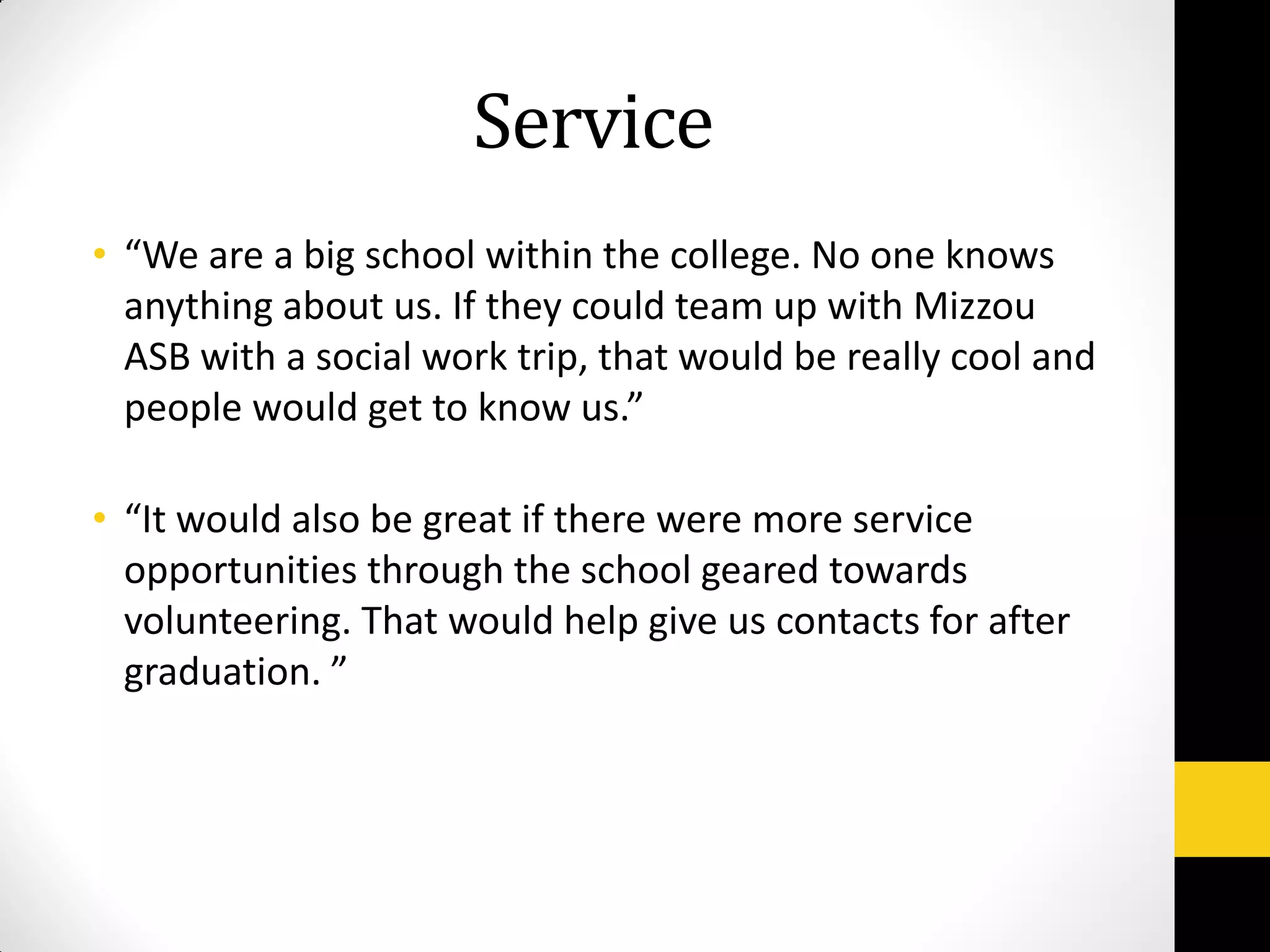 Service
• “We are a big school within the college. No one knows
anything about us. If they could team up with Mizzou
ASB with a social work trip, that would be really cool and
people would get to know us.”
• “It would also be great if there were more service
opportunities through the school geared towards
volunteering. That would help give us contacts for after
graduation. ”
 