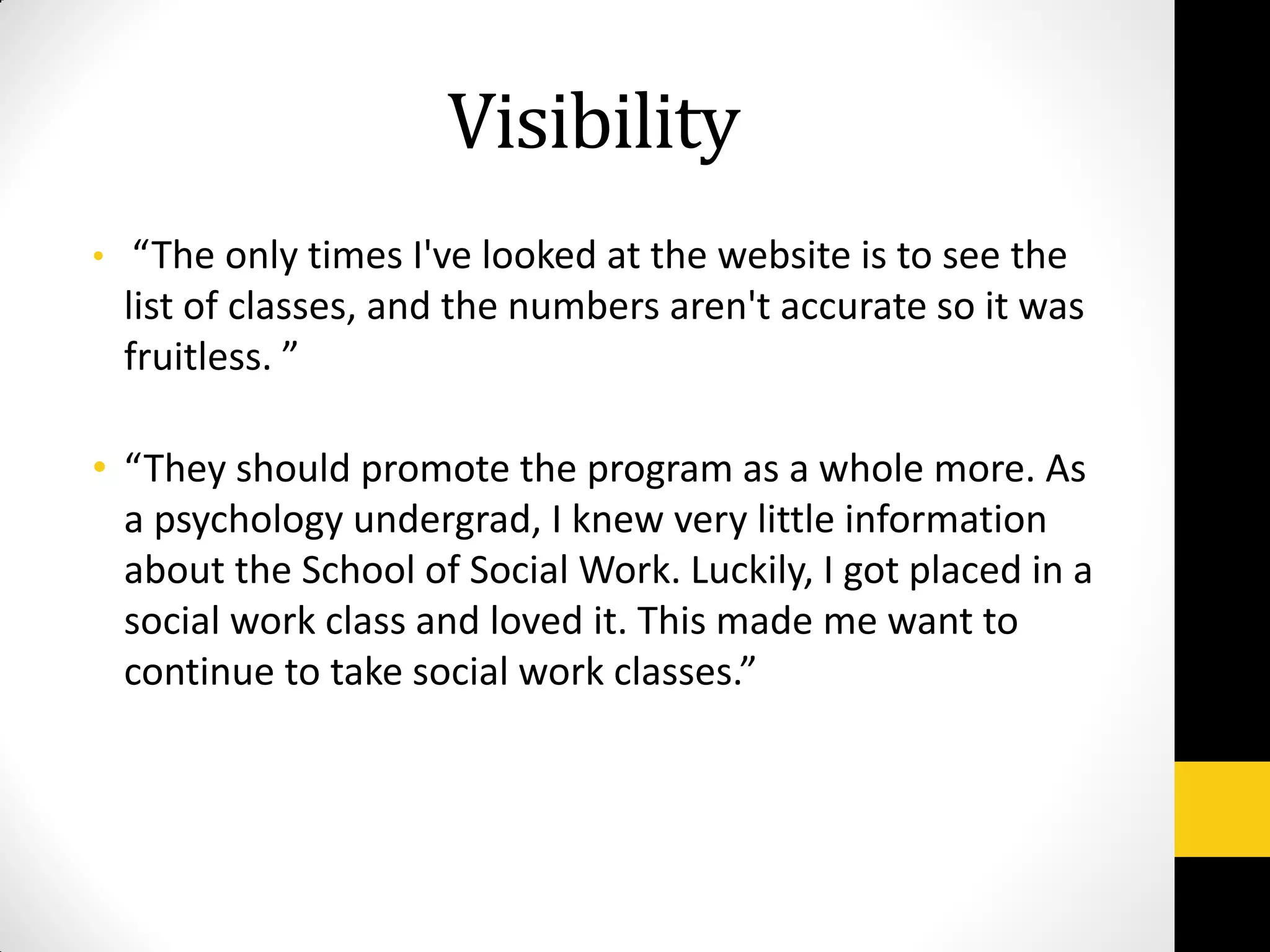 Visibility
• “The only times I've looked at the website is to see the
list of classes, and the numbers aren't accurate so it was
fruitless. ”
• “They should promote the program as a whole more. As
a psychology undergrad, I knew very little information
about the School of Social Work. Luckily, I got placed in a
social work class and loved it. This made me want to
continue to take social work classes.”
 