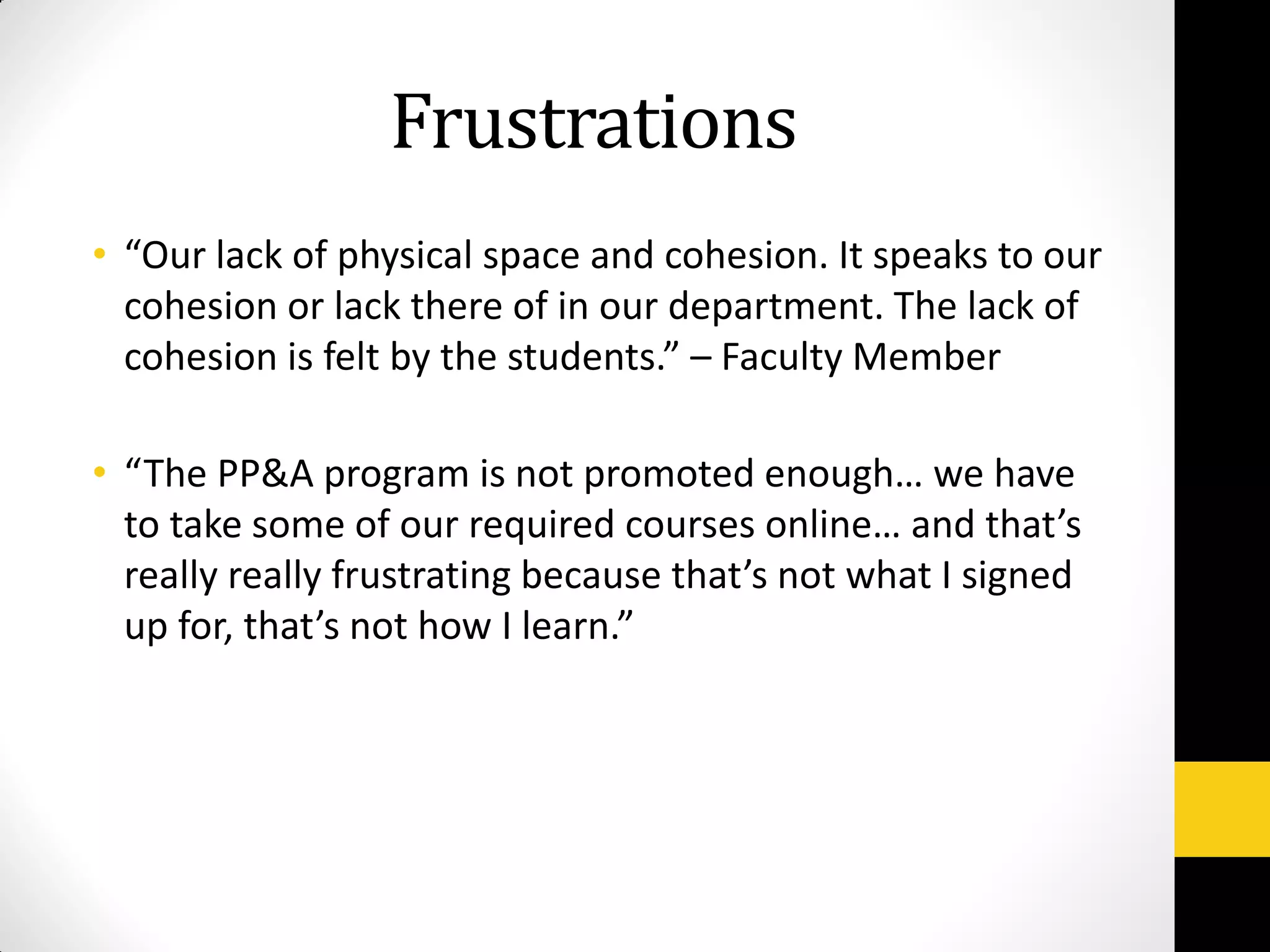 Frustrations
• “Our lack of physical space and cohesion. It speaks to our
cohesion or lack there of in our department. The lack of
cohesion is felt by the students.” – Faculty Member
• “The PP&A program is not promoted enough… we have
to take some of our required courses online… and that’s
really really frustrating because that’s not what I signed
up for, that’s not how I learn.”
 