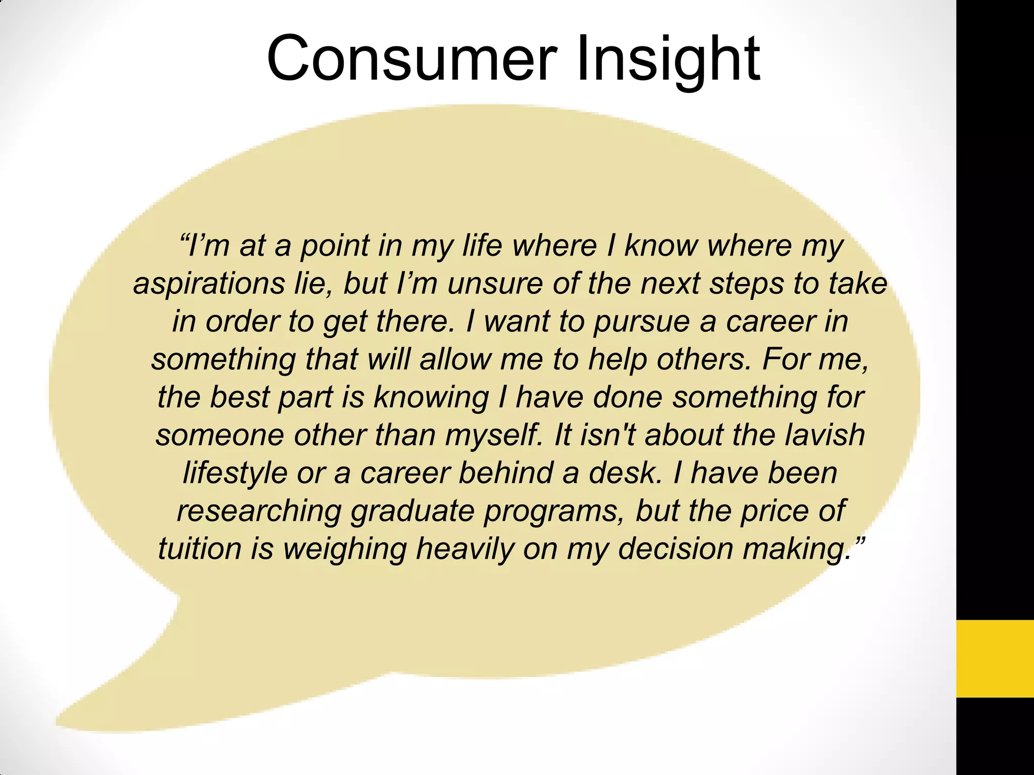 “I’m at a point in my life where I know where my
aspirations lie, but I’m unsure of the next steps to take
in order to get there. I want to pursue a career in
something that will allow me to help others. For me,
the best part is knowing I have done something for
someone other than myself. It isn't about the lavish
lifestyle or a career behind a desk. I have been
researching graduate programs, but the price of
tuition is weighing heavily on my decision making.”
Consumer Insight
 
