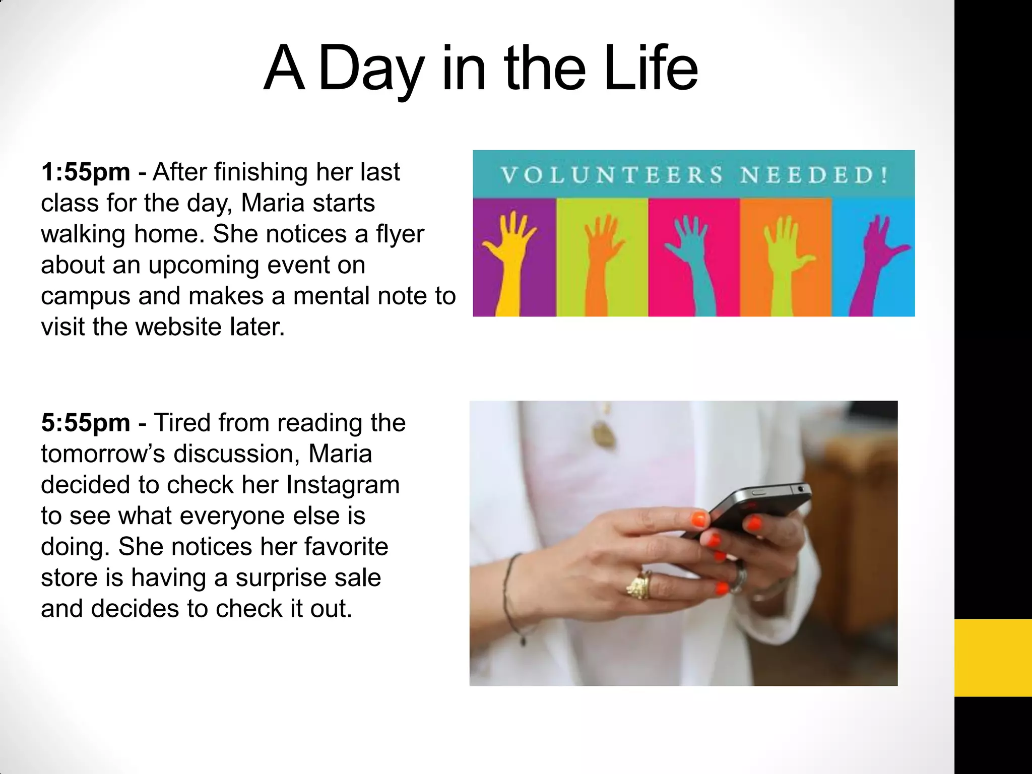 1:55pm - After finishing her last
class for the day, Maria starts
walking home. She notices a flyer
about an upcoming event on
campus and makes a mental note to
visit the website later.
5:55pm - Tired from reading the
tomorrow’s discussion, Maria
decided to check her Instagram
to see what everyone else is
doing. She notices her favorite
store is having a surprise sale
and decides to check it out.
A Day in the Life
 