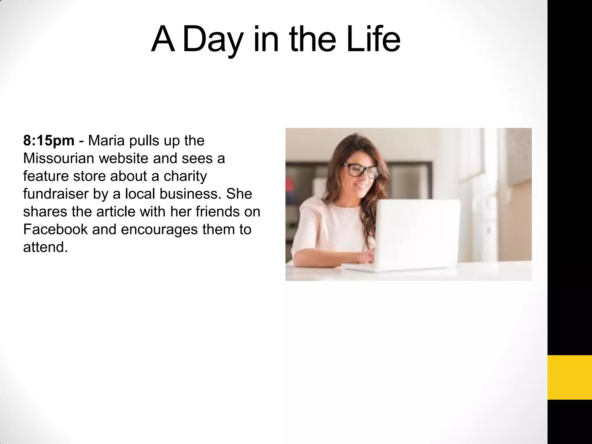 8:15pm - Maria pulls up the
Missourian website and sees a
feature store about a charity
fundraiser by a local business. She
shares the article with her friends on
Facebook and encourages them to
attend.
A Day in the Life
 
