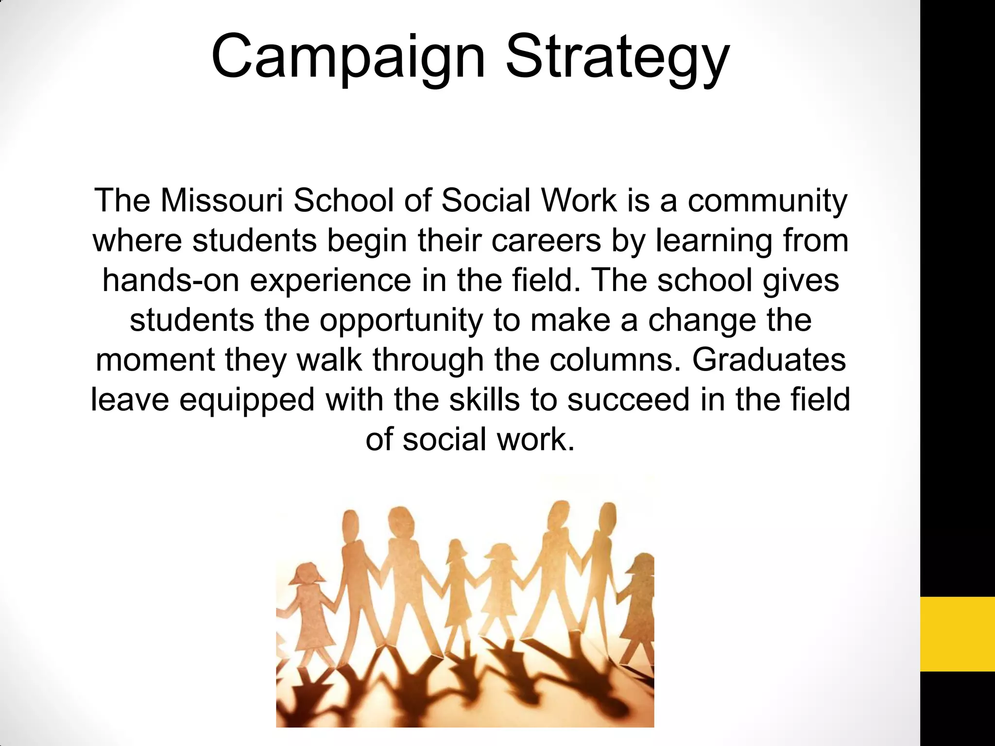 The Missouri School of Social Work is a community
where students begin their careers by learning from
hands-on experience in the field. The school gives
students the opportunity to make a change the
moment they walk through the columns. Graduates
leave equipped with the skills to succeed in the field
of social work.
Campaign Strategy
 