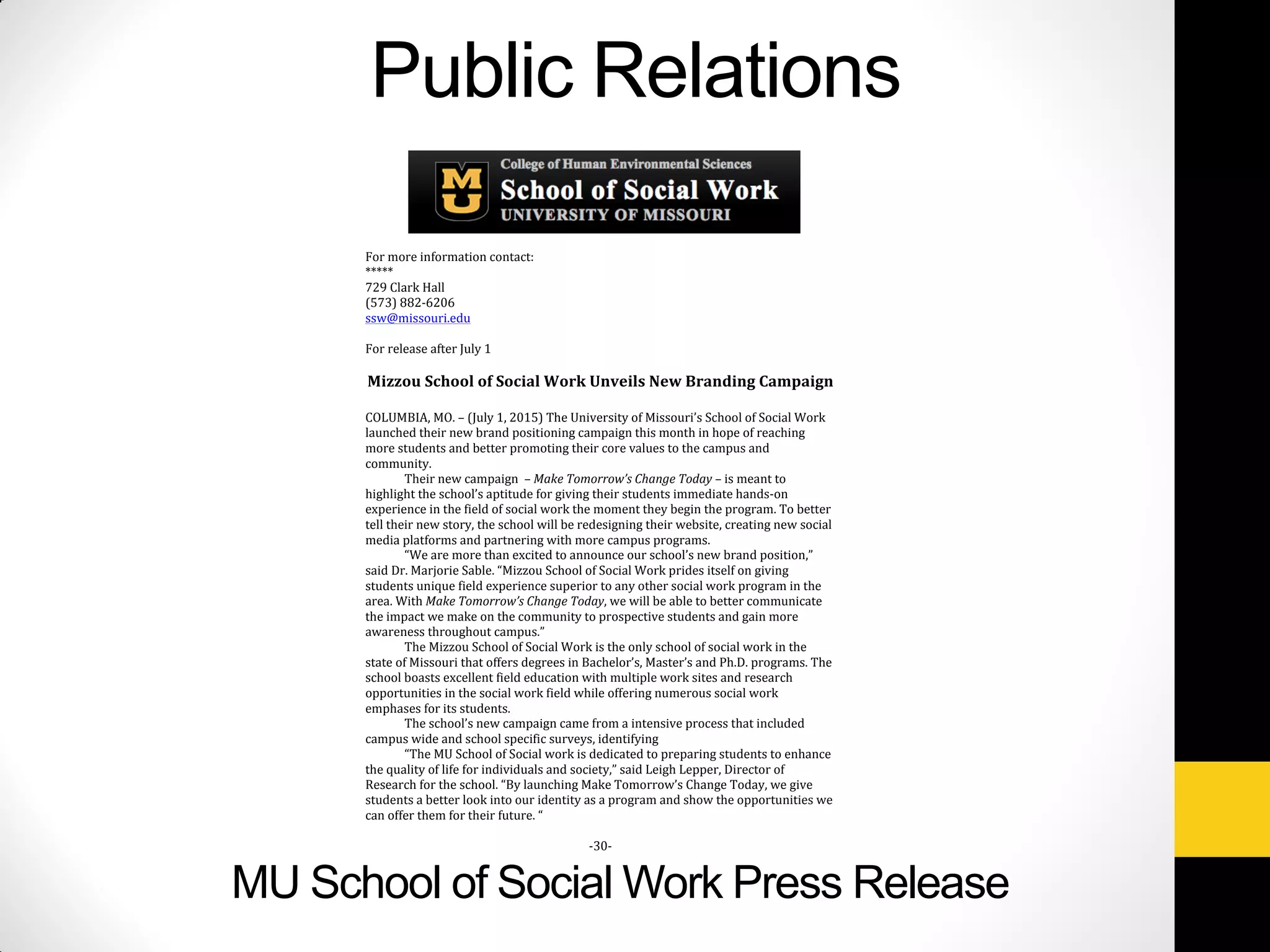 MU School of Social Work Press Release
Public Relations
For more information contact:
*****
729 Clark Hall
(573) 882-6206
ssw@missouri.edu
For release after July 1
Mizzou School of Social Work Unveils New Branding Campaign
COLUMBIA, MO. – (July 1, 2015) The University of Missouri’s School of Social Work
launched their new brand positioning campaign this month in hope of reaching
more students and better promoting their core values to the campus and
community.
Their new campaign – Make Tomorrow’s Change Today – is meant to
highlight the school’s aptitude for giving their students immediate hands-on
experience in the field of social work the moment they begin the program. To better
tell their new story, the school will be redesigning their website, creating new social
media platforms and partnering with more campus programs.
“We are more than excited to announce our school’s new brand position,”
said Dr. Marjorie Sable. “Mizzou School of Social Work prides itself on giving
students unique field experience superior to any other social work program in the
area. With Make Tomorrow’s Change Today, we will be able to better communicate
the impact we make on the community to prospective students and gain more
awareness throughout campus.”
The Mizzou School of Social Work is the only school of social work in the
state of Missouri that offers degrees in Bachelor’s, Master’s and Ph.D. programs. The
school boasts excellent field education with multiple work sites and research
opportunities in the social work field while offering numerous social work
emphases for its students.
The school’s new campaign came from a intensive process that included
campus wide and school specific surveys, identifying
“The MU School of Social work is dedicated to preparing students to enhance
the quality of life for individuals and society,” said Leigh Lepper, Director of
Research for the school. “By launching Make Tomorrow’s Change Today, we give
students a better look into our identity as a program and show the opportunities we
can offer them for their future. “
-30-
 