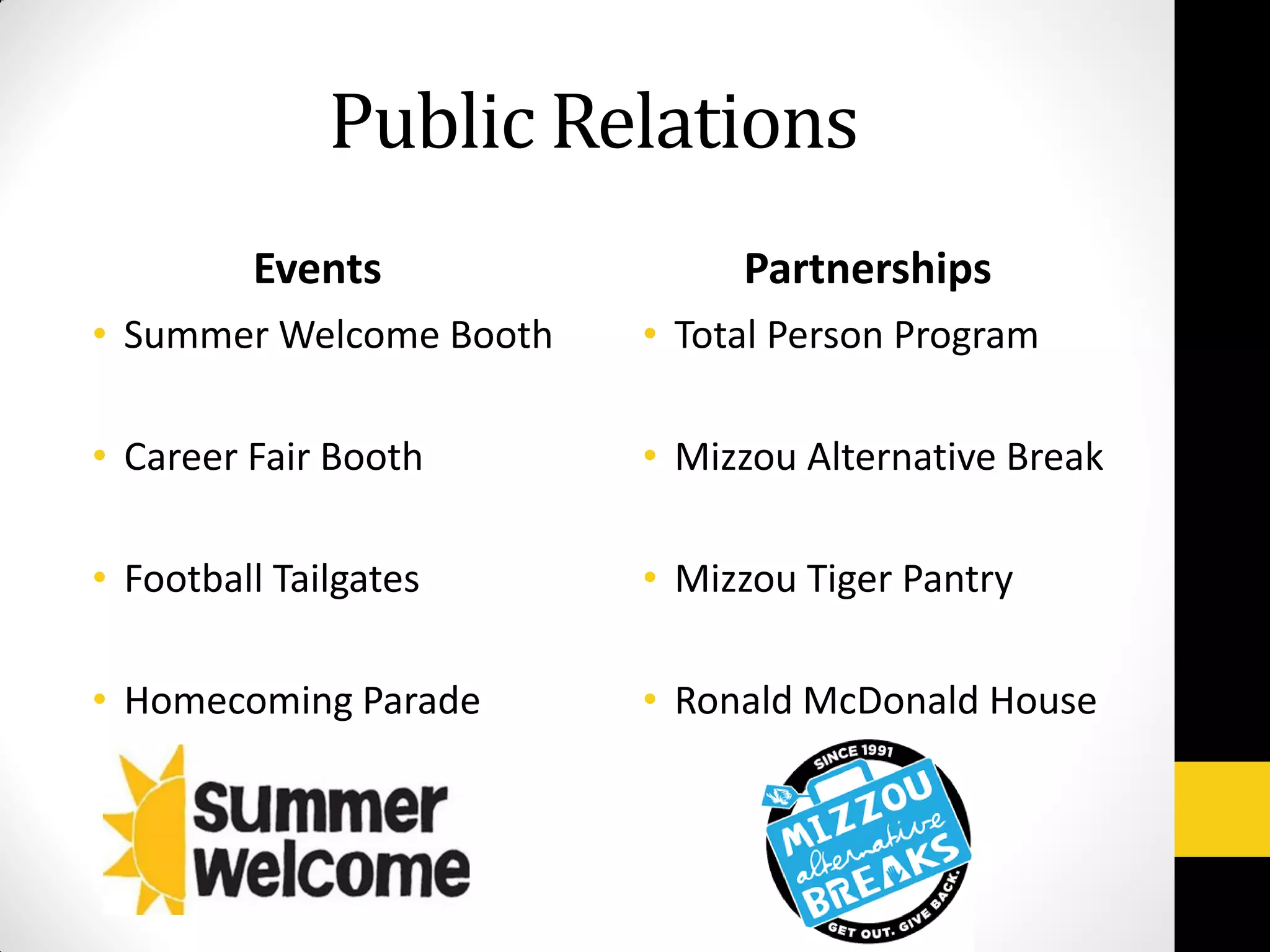 Public Relations
Events
• Summer Welcome Booth
• Career Fair Booth
• Football Tailgates
• Homecoming Parade
Partnerships
• Total Person Program
• Mizzou Alternative Break
• Mizzou Tiger Pantry
• Ronald McDonald House
 