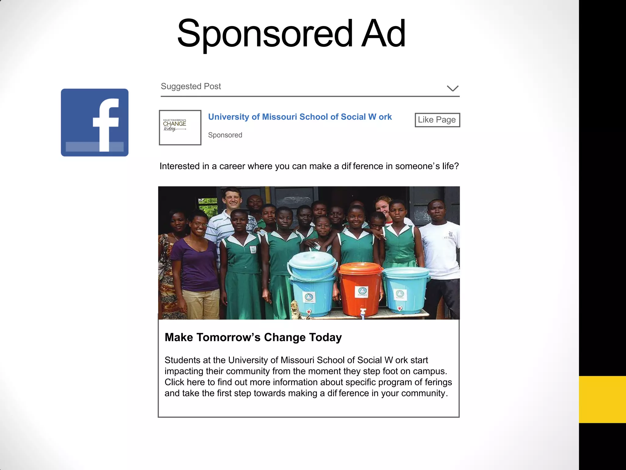 Sponsored Ad
Suggested Post
University of Missouri School of Social W ork
Sponsored
Like Page
Interested in a career where you can make a dif ference in someone’s life?
Make Tomorrow’s Change Today
Students at the University of Missouri School of Social W ork start
impacting their community from the moment they step foot on campus.
Click here to find out more information about specific program of ferings
and take the first step towards making a dif ference in your community.
 