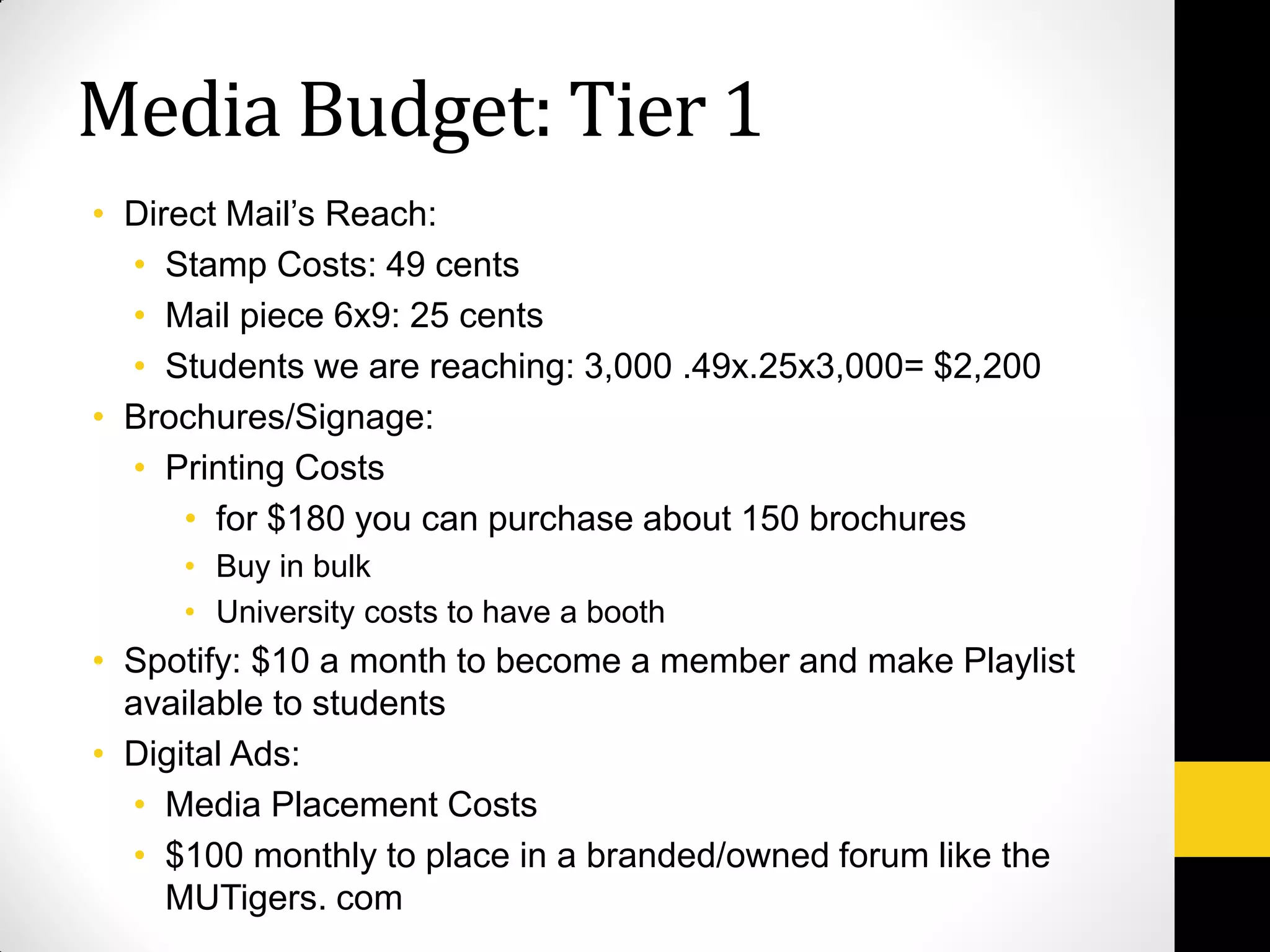 • Direct Mail’s Reach:
• Stamp Costs: 49 cents
• Mail piece 6x9: 25 cents
• Students we are reaching: 3,000 .49x.25x3,000= $2,200
• Brochures/Signage:
• Printing Costs
• for $180 you can purchase about 150 brochures
• Buy in bulk
• University costs to have a booth
• Spotify: $10 a month to become a member and make Playlist
available to students
• Digital Ads:
• Media Placement Costs
• $100 monthly to place in a branded/owned forum like the
MUTigers. com
Media Budget: Tier 1
 