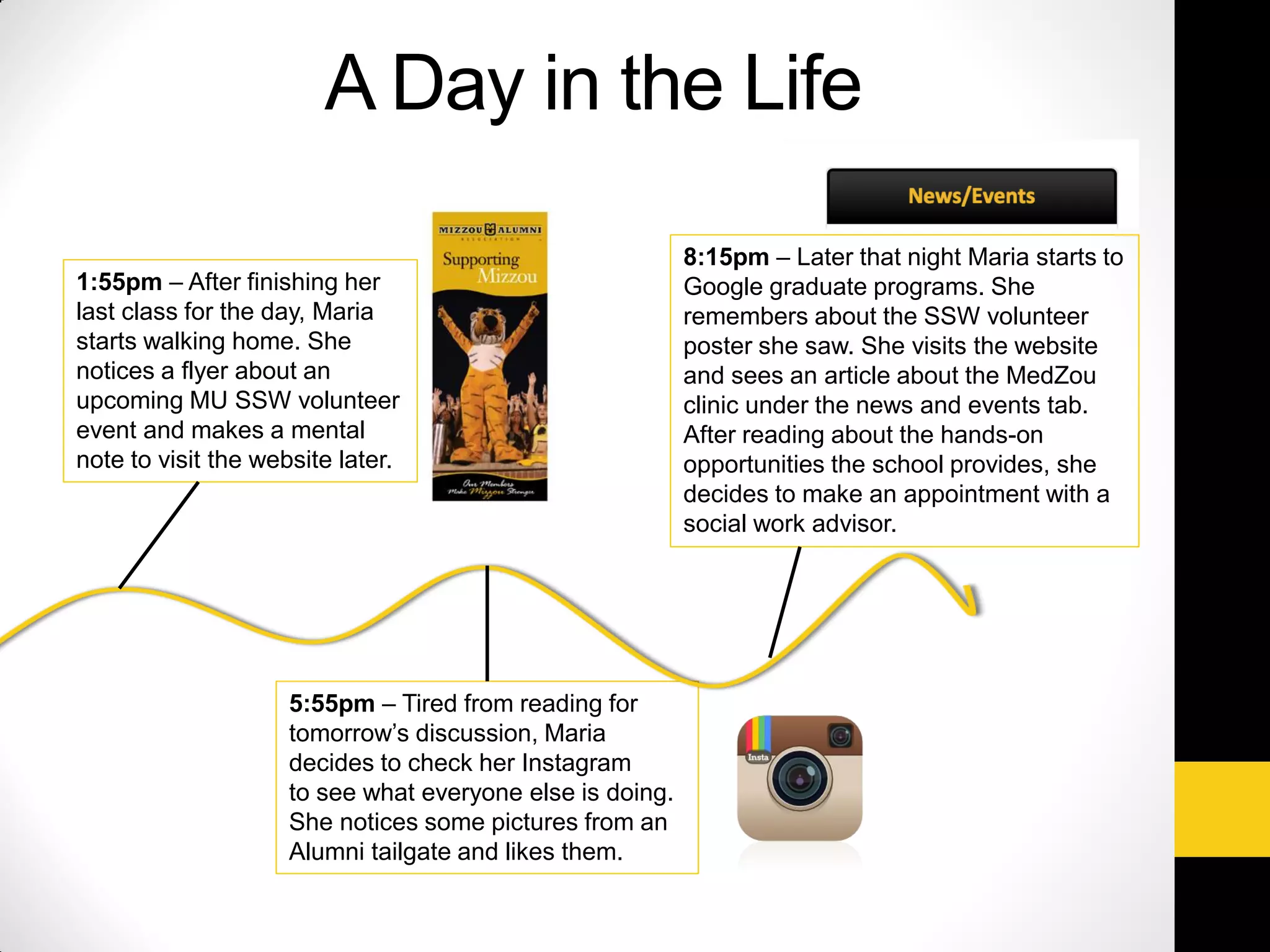 A Day in the Life
1:55pm – After finishing her
last class for the day, Maria
starts walking home. She
notices a flyer about an
upcoming MU SSW volunteer
event and makes a mental
note to visit the website later.
5:55pm – Tired from reading for
tomorrow’s discussion, Maria
decides to check her Instagram
to see what everyone else is doing.
She notices some pictures from an
Alumni tailgate and likes them.
8:15pm – Later that night Maria starts to
Google graduate programs. She
remembers about the SSW volunteer
poster she saw. She visits the website
and sees an article about the MedZou
clinic under the news and events tab.
After reading about the hands-on
opportunities the school provides, she
decides to make an appointment with a
social work advisor.
 