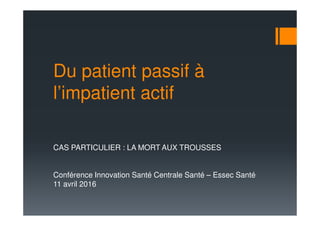 Du patient passif à
l’impatient actif
CAS PARTICULIER : LA MORT AUX TROUSSES
Conférence Innovation Santé Centrale Santé – Essec Santé
11 avril 2016
 