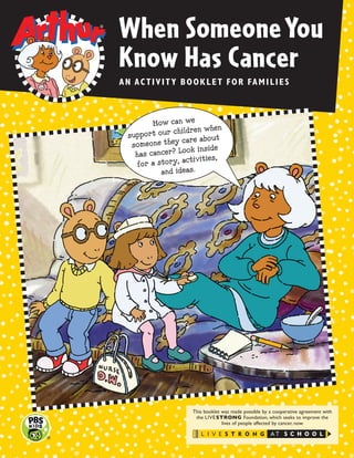 When SomeoneYou
Know Has Cancer
AN ACTIVITY BOOKLET FOR FAMILIES
This booklet was made possible by a cooperative agreement with
the LIVESTRONG Foundation, which seeks to improve the
lives of people affected by cancer, now.
How can we
support our children when
someone they care about
has cancer? Look inside
for a story, activities,
and ideas.
 