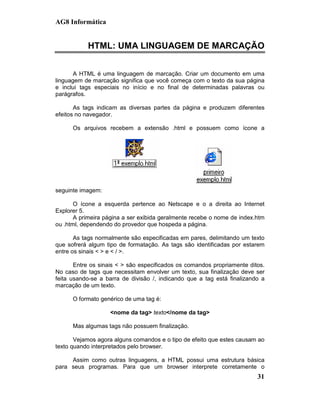 AG8 Informática


           HTML: UMA LINGUAGEM DE MARCAÇÃO


       A HTML é uma linguagem de marcação. Criar um documento em uma
linguagem de marcação significa que você começa com o texto da sua página
e inclui tags especiais no início e no final de determinadas palavras ou
parágrafos.

       As tags indicam as diversas partes da página e produzem diferentes
efeitos no navegador.

      Os arquivos recebem a extensão .html e possuem como ícone a




seguinte imagem:

       O ícone a esquerda pertence ao Netscape e o a direita ao Internet
Explorer 5.
       A primeira página a ser exibida geralmente recebe o nome de index.htm
ou .html, dependendo do provedor que hospeda a página.

       As tags normalmente são especificadas em pares, delimitando um texto
que sofrerá algum tipo de formatação. As tags são identificadas por estarem
entre os sinais < > e < / >.

       Entre os sinais < > são especificados os comandos propriamente ditos.
No caso de tags que necessitam envolver um texto, sua finalização deve ser
feita usando-se a barra de divisão /, indicando que a tag está finalizando a
marcação de um texto.

      O formato genérico de uma tag é:

                   <nome da tag> texto</nome da tag>

      Mas algumas tags não possuem finalização.

       Vejamos agora alguns comandos e o tipo de efeito que estes causam ao
texto quando interpretados pelo browser.

     Assim como outras linguagens, a HTML possui uma estrutura básica
para seus programas. Para que um browser interprete corretamente o
                                                                         31
 