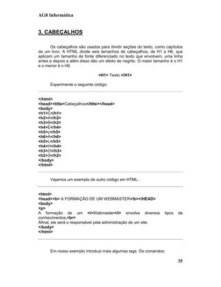 AG8 Informática


3. CABEÇALHOS

      Os cabeçalhos são usados para dividir seções do texto, como capítulos
de um livro. A HTML divide seis tamanhos de cabeçalhos, de H1 a H6, que
aplicam um tamanho de fonte diferenciado no texto que envolvem, uma linha
antes e depois e além disso dão um efeito de negrito. O maior tamanho é o H1
e o menor é o H6.

                               <H1> Texto </H1>

      Experimente o seguinte código:


</html>
<head><title>Cabeçalhos</title></head>
<body>
<h1>C</h1>
<h2>A</h2>
<h3>B</h3>
<h4>E</h4>
<h5>ç</h5>
<h6>A</h6>
<h5>L</h5>
<h4>H</h4>
<h3>O</h3>
<h2>S</h2>
</body>
</html>


      Vejamos um exemplo de outro código em HTML:


<html>
<head><b> A FORMAÇÃO DE UM WEBMASTER</b></HEAD>
<body>
<p>
A formação de um <i>Webmaster</i> envolve diversos                tipos   de
conhecimentos.<br>
Afinal, ele será o responsável pela administração de um site.
</body>
</html>



      Em nosso exemplo introduzi mais algumas tags. Os comandos:

                                                                          35
 