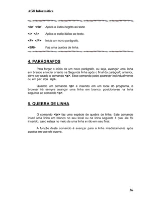 AG8 Informática



<B> </B>     Aplica o estilo negrito ao texto

<I> </I>     Aplica o estilo itálico ao texto.

<P> </P>     Inicia um novo parágrafo.

<BR>         Faz uma quebra de linha.



4. PARÁGRAFOS
      Para forçar o início de um novo parágrafo, ou seja, avançar uma linha
em branco e iniciar o texto na Segunda linha após o final do parágrafo anterior,
deve ser usado o comando <p>. Esse comando pode aparecer individualmente
ou em par: <p> </p>.

      Quando um comando <p> é inserido em um local do programa, o
browser irá sempre avançar uma linha em branco, posiciona-se na linha
seguinte ao comando <p>.


5. QUEBRA DE LINHA

       O comando <br> faz uma espécie de quebra de linha. Este comando
inseri uma linha em branco no seu local ou na linha seguinte á qual ele foi
inserido, caso esteja no meio de uma linha e não em seu final.

      A função deste comando é avançar para a linha imediatamente após
aquela em que ele ocorre.




                                                                             36
 