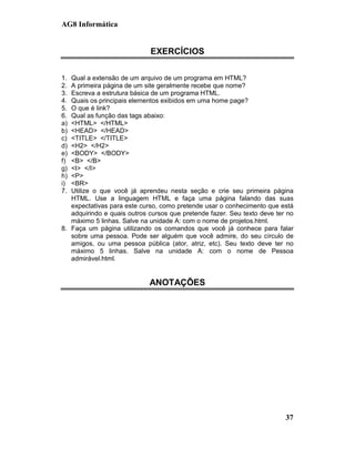 AG8 Informática


                             EXERCÍCIOS

1. Qual a extensão de um arquivo de um programa em HTML?
2. A primeira página de um site geralmente recebe que nome?
3. Escreva a estrutura básica de um programa HTML.
4. Quais os principais elementos exibidos em uma home page?
5. O que é link?
6. Qual as função das tags abaixo:
a) <HTML> </HTML>
b) <HEAD> </HEAD>
c) <TITLE> </TITLE>
d) <H2> </H2>
e) <BODY> </BODY>
f) <B> </B>
g) <I> </I>
h) <P>
i) <BR>
7. Utilize o que você já aprendeu nesta seção e crie seu primeira página
   HTML. Use a linguagem HTML e faça uma página falando das suas
   expectativas para este curso, como pretende usar o conhecimento que está
   adquirindo e quais outros cursos que pretende fazer. Seu texto deve ter no
   máximo 5 linhas. Salve na unidade A: com o nome de projetos.html.
8. Faça um página utilizando os comandos que você já conhece para falar
   sobre uma pessoa. Pode ser alguém que você admire, do seu círculo de
   amigos, ou uma pessoa pública (ator, atriz, etc). Seu texto deve ter no
   máximo 5 linhas. Salve na unidade A: com o nome de Pessoa
   admirável.html.


                             ANOTAÇÕES




                                                                          37
 
