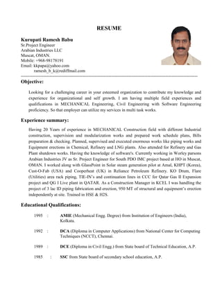 RESUME
Kurupati Ramesh Babu
Sr.Project Engineer
Arabian Industries LLC
Muscat, OMAN.
Mobile: +968-98178191
Email: kkpapa@yahoo.com
ramesh_b_k@rediffmail.com
---------------------------------------------------------------------------------------------------------------------------
Objective:
Looking for a challenging career in your esteemed organization to contribute my knowledge and
experience for organizational and self growth. I am having multiple field experiences and
qualifications in MECHANICAL Engineering, Civil Engineering with Software Engineering
proficiency. So that employer can utilize my services in multi task works.
Experience summary:
Having 20 Years of experience in MECHANICAL Construction field with different Industrial
construction, supervision and modularization works and prepared work schedule plans, Bills
preparation & checking. Planned, supervised and executed enormous works like piping works and
Equipment erections in Chemical, Refinery and LNG plants. Also attended for Refinery and Gas
Plant shutdown works. Having the knowledge of software's. Currently working in Worley parsons
Arabian Industries JV as Sr. Project Engineer for South PDO IMC project based at HO in Muscat,
OMAN. I worked along with GlassPoint in Solar steam generation pilot at Amal, KHPT (Korea),
Cust-O-Fab (USA) and Cooperheat (UK) in Reliance Petroleum Refinery. KO Drum, Flare
(Utilities) area rack piping, TIE-IN’s and continuation lines in CCC for Qatar Gas II Expansion
project and QG I Live plant in QATAR. As a Construction Manager in KCEL I was handling the
project of 3 lac ID piping fabrication and erection, 950 MT of structural and equipment’s erection
independently at site. Trained in HSE & H2S.
Educational Qualifications:
1995 : AMIE (Mechanical Engg. Degree) from Institution of Engineers (India),
Kolkata.
1992 : DCA (Diploma in Computer Applications) from National Center for Computing
Techniques (NCCT), Chennai.
1989 : DCE (Diploma in Civil Engg.) from State board of Technical Education, A.P.
1985 : SSC from State board of secondary school education, A.P.
 
