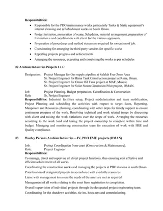 Responsibilities:
 Responsible for the PDO maintenance works particularly Tanks & Static equipment’s
internal cleaning and refurbishment works in South Oman.
 Project initiation, preparation of scope, Schedules, material arrangement, preparation of
Estimation s and coordination with client for the various approvals.
 Preparation of procedures and method statements required for execution of job.
 Coordinating for arranging the third party vendors for specific works
 Reporting projects progress and achievements
 Arranging the resources, executing and completing the works as per schedules
#2 Arabian Industries Projects LLC
Designation: Project Manager for Gas supply pipeline at Salalah Free Zone Area
Sr. Project Engineer for Rima Tank Construction project at Rima, Oman.
Sr. Project Engineer for Oman Oil Tank project at MAF, Muscat.
Sr. Project Engineer for Solar Steam Generation Pilot project, OMAN.
Job Project Planning, Budget preparation, Coordination & Construction
Role Sr. Project Engineer
Responsibilities: Industrial facilities setup, Project modularization and team mobilization,
Project Planning and scheduling the activities with respect to target dates, Reporting,
Manpower and Resources planning, coordinating with other depts for timely support to ensure
continuous progress of the work. Resolving technical and work related issues by discussing
with client and raising the work variations over the scope of work. Arranging the resources
according to the work load and taking the project ownership to complete within time and
budget. Managing and monitoring construction team for execution of work with HSE and
Quality compliance.
#3 Worley Parsons Arabian Industries – JV, PDO EMC projects (OMAN)
Job: Project Coordination from coast (Construction & Maintenance).
Role: Project Engineer
Responsibilities:
To manage, direct and supervise all direct project functions, thus ensuring cost effective and
efficient achievement of all works.
Coordinating the construction works and managing the projects at PDO stations in south Oman.
Prioritisation of designated projects in accordance with available resources.
Liaise with management to ensure the needs of the asset are met as required.
Management of all works relating to the asset from registration to completion.
Overall supervision of individual projects through the designated project engineering team.
Coordinating for the shutdown activities, tie-ins, hook-ups and commissioning.
 