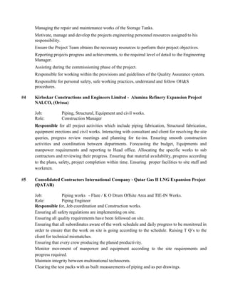 Managing the repair and maintenance works of the Storage Tanks.
Motivate, manage and develop the projects engineering personnel resources assigned to his
responsibility.
Ensure the Project Team obtains the necessary resources to perform their project objectives.
Reporting projects progress and achievements, to the required level of detail to the Engineering
Manager.
Assisting during the commissioning phase of the project.
Responsible for working within the provisions and guidelines of the Quality Assurance system.
Responsible for personal safety, safe working practices, understand and follow OH&S
procedures.
#4 Kirloskar Constructions and Engineers Limited - Alumina Refinery Expansion Project
NALCO, (Orissa)
Job: Piping, Structural, Equipment and civil works.
Role: Construction Manager
Responsible for all project activities which include piping fabrication, Structural fabrication,
equipment erections and civil works. Interacting with consultant and client for resolving the site
queries, progress review meetings and planning for tie-ins. Ensuring smooth construction
activities and coordination between departments. Forecasting the budget, Equipments and
manpower requirements and reporting to Head office. Allocating the specific works to sub
contractors and reviewing their progress. Ensuring that material availability, progress according
to the plans, safety, project completion within time. Ensuring proper facilities to site staff and
workmen.
#5 Consolidated Contractors International Company - Qatar Gas II LNG Expansion Project
(QATAR)
Job: Piping works - Flare / K O Drum Offsite Area and TIE-IN Works.
Role: Piping Engineer
Responsible for, Job coordination and Construction works.
Ensuring all safety regulations are implementing on site.
Ensuring all quality requirements have been followed on site.
Ensuring that all subordinates aware of the work schedule and daily progress to be monitored in
order to ensure that the work on site is going according to the schedule. Raising T Q’s to the
client for technical mismatches.
Ensuring that every crew producing the planed productivity.
Monitor movement of manpower and equipment according to the site requirements and
progress required.
Maintain integrity between multinational technocrats.
Clearing the test packs with as built measurements of piping and as per drawings.
 