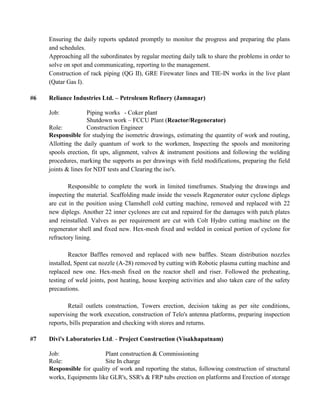 Ensuring the daily reports updated promptly to monitor the progress and preparing the plans
and schedules.
Approaching all the subordinates by regular meeting daily talk to share the problems in order to
solve on spot and communicating, reporting to the management.
Construction of rack piping (QG II), GRE Firewater lines and TIE-IN works in the live plant
(Qatar Gas I).
#6 Reliance Industries Ltd. – Petroleum Refinery (Jamnagar)
Job: Piping works - Coker plant
Shutdown work – FCCU Plant (Reactor/Regenerator)
Role: Construction Engineer
Responsible for studying the isometric drawings, estimating the quantity of work and routing,
Allotting the daily quantum of work to the workmen, Inspecting the spools and monitoring
spools erection, fit ups, alignment, valves & instrument positions and following the welding
procedures, marking the supports as per drawings with field modifications, preparing the field
joints & lines for NDT tests and Clearing the iso's.
Responsible to complete the work in limited timeframes. Studying the drawings and
inspecting the material. Scaffolding made inside the vessels Regenerator outer cyclone diplegs
are cut in the position using Clamshell cold cutting machine, removed and replaced with 22
new diplegs. Another 22 inner cyclones are cut and repaired for the damages with patch plates
and reinstalled. Valves as per requirement are cut with Colt Hydro cutting machine on the
regenerator shell and fixed new. Hex-mesh fixed and welded in conical portion of cyclone for
refractory lining.
Reactor Baffles removed and replaced with new baffles. Steam distribution nozzles
installed, Spent cat nozzle (A-28) removed by cutting with Robotic plasma cutting machine and
replaced new one. Hex-mesh fixed on the reactor shell and riser. Followed the preheating,
testing of weld joints, post heating, house keeping activities and also taken care of the safety
precautions.
Retail outlets construction, Towers erection, decision taking as per site conditions,
supervising the work execution, construction of Telo's antenna platforms, preparing inspection
reports, bills preparation and checking with stores and returns.
#7 Divi's Laboratories Ltd. - Project Construction (Visakhapatnam)
Job: Plant construction & Commissioning
Role: Site In charge
Responsible for quality of work and reporting the status, following construction of structural
works, Equipments like GLR's, SSR's & FRP tubs erection on platforms and Erection of storage
 