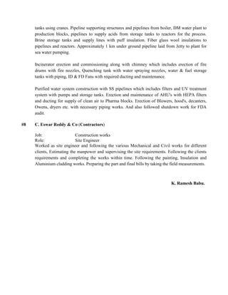 tanks using cranes. Pipeline supporting structures and pipelines from boiler, DM water plant to
production blocks, pipelines to supply acids from storage tanks to reactors for the process.
Brine storage tanks and supply lines with puff insulation. Fiber glass wool insulations to
pipelines and reactors. Approximately 1 km under ground pipeline laid from Jetty to plant for
sea water pumping.
Incinerator erection and commissioning along with chimney which includes erection of fire
drums with fire nozzles, Quenching tank with water spraying nozzles, water & fuel storage
tanks with piping, ID & FD Fans with required ducting and maintenance.
Purified water system construction with SS pipelines which includes filters and UV treatment
system with pumps and storage tanks. Erection and maintenance of AHU's with HEPA filters
and ducting for supply of clean air to Pharma blocks. Erection of Blowers, hood's, decanters,
Owens, dryers etc. with necessary piping works. And also followed shutdown work for FDA
audit.
#8 C. Eswar Reddy & Co (Contractors)
Job: Construction works
Role: Site Engineer
Worked as site engineer and following the various Mechanical and Civil works for different
clients, Estimating the manpower and supervising the site requirements. Following the clients
requirements and completing the works within time. Following the painting, Insulation and
Aluminium cladding works. Preparing the part and final bills by taking the field measurements.
K. Ramesh Babu.
 