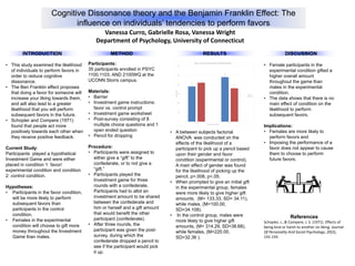 Cognitive Dissonance theory and the Benjamin Franklin Effect: The
influence on individuals’ tendencies to perform favors
Vanessa Curro, Gabrielle Rosa, Vanessa Wright
Department of Psychology, University of Connecticut
• This study examined the likelihood
of individuals to perform favors in
order to reduce cognitive
dissonance.
• The Ben Franklin effect proposes
that doing a favor for someone will
increase your liking towards them,
and will also lead to a greater
likelihood that you will perform
subsequent favors in the future.
• Schopler and Compere (1971)
found that people act more
positively towards each other when
they receive positive feedback.
Current Study:
Participants played a hypothetical
Investment Game and were either
placed in condition 1: favor/
experimental condition and condition
2: control condition.
Hypotheses:
• Participants in the favor condition,
will be more likely to perform
subsequent favors than
participants in the control
condition.
• Females in the experimental
condition will choose to gift more
money throughout the Investment
Game than males.
Participants:
35 participants enrolled in PSYC
1100,1103, AND 2100WQ at the
UCONN Storrs campus.
Materials:
• Barrier
• Investment game instructions:
favor vs. control prompt
• Investment game worksheet
• Post-survey consisting of 8
multiple choice questions and 1
open ended question
• Pencil for dropping
Procedure:
• Participants were assigned to
either give a “gift” to the
confederate, or to not give a
“gift.”
• Participants played the
Investment game for three
rounds with a confederate.
Participants had to allot an
investment amount to be shared
between the confederate and
him or herself and a gift amount
that would benefit the other
participant (confederate).
• After three rounds, the
participant was given the post-
survey, during which the
confederate dropped a pencil to
see if the participant would pick
it up.
• Female participants in the
experimental condition gifted a
higher overall amount
throughout the game than
males in the experimental
condition.
• The data shows that there is no
main effect of condition on the
likelihood to perform
subsequent favors.
Implications:
• Females are more likely to
perform favors and
• Imposing the performance of a
favor does not appear to cause
them to choose to perform
future favors.
References
Schopler, J., & Compere, J. S. (1971). Effects of
being kind or harsh to another on liking. Journal
Of Personality And Social Psychology, 20(2),
155-159.
RESULTS
• A between subjects factorial
ANOVA was conducted on the
effects of the likelihood of a
participant to pick up a pencil based
upon their gender and favor
condition (experimental or control).
A main effect of gender was found
for the likelihood of picking up the
pencil, p=.008, p<.05.
• When prompted to give an initial gift
in the experimental group, females
were more likely to give higher gift
amounts. (M= 133.33, SD= 34.11),
while males, (M=100.00,
SD=34.108).
• In the control group, males were
more likely to give higher gift
amounts, (M= 314.29, SD=38.68),
while females, (M=220.00,
SD=32.36 ).
0
500
1000
1500
2000
2500
3000
female male
AmountinDollars
Quasi Independent Varaible
Figure 1: The Amount Chosen to Gift on the Differing Conditions
Control
Experiment
DISCUSSIONMETHODINTRODUCTION
 