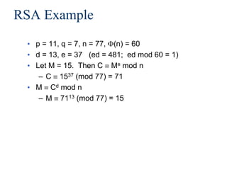 RSA Example
• p = 11, q = 7, n = 77, (n) = 60
• d = 13, e = 37 (ed = 481; ed mod 60 = 1)
• Let M = 15. Then C  Me mod n
– C  1537 (mod 77) = 71
• M  Cd mod n
– M  7113 (mod 77) = 15
 