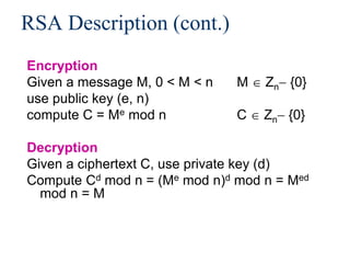 RSA Description (cont.)
Encryption
Given a message M, 0 < M < n M  Zn {0}
use public key (e, n)
compute C = Me mod n C  Zn {0}
Decryption
Given a ciphertext C, use private key (d)
Compute Cd mod n = (Me mod n)d mod n = Med
mod n = M
 