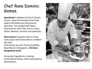 Chef Rana Dominic
Gomes.
Specialized in Modern & Classic French
cuisine, apart from being Fusion food
Expert and Molecular Gastronomic
specialist, has worked with Many
International chef’s like, French, Swiss,
Italian, Mexican, German and Lebanese.
Rana Gomes has given twist to many
rustic Cajun and Creole dishes a modern
day look.
Chef Gomes was the First to do Dhaka
food festival in Bangalore, (Christian
Bangladeshi food)
Using local ingredients, creating
multinational dishes, with contemporary
presentation,
 