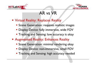 AR vs VR
Virtual Reality: Replaces Reality
  Scene Generation: requires realistic images
                         q                g
  Display Device: fully immersive, wide FOV
  Tracking and Sensing: low accuracy is okay
Augmented Reality: Enhances Reality
  Scene Generation: minimal rendering okay
  Display Device: non-immersive small FOV
                  non immersive,
  Tracking and Sensing: high accuracy needed
 