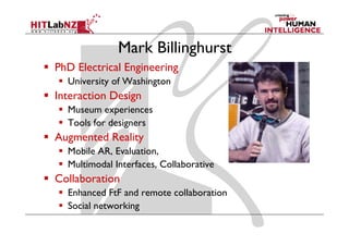Mark Billinghurst
PhD Electrical Engineering
  University of Washington
Interaction Design
  Museum experiences
  Tools for designers
Augmented Reality
  Mobile AR, Evaluation
         AR Evaluation,
  Multimodal Interfaces, Collaborative
Collaboration
  Enhanced FtF and remote collaboration
  Social networking
 