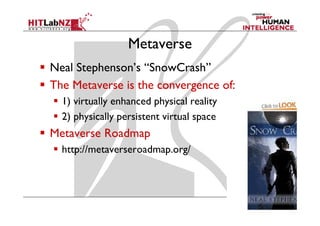 Metaverse
Neal Stephenson’s “SnowCrash”
The Metaverse is the convergence of:
  1) virtually enhanced physical reality
  2) physically persistent virtual space
      h      ll                  l
Metaverse Roadmap
                p
  http://metaverseroadmap.org/
 