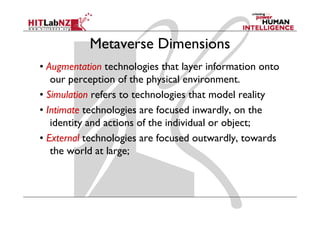 Metaverse Dimensions
• Augmentation technologies that layer information onto
   our perception of the physical environment.
• Simulation refers to technologies that model reality
• Intimate technologies are focused inwardly, on the
   identity and actions of the individual or object;
• External technologies are focused outwardly, towards
                                      outwardly
   the world at large;
 