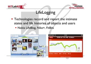 LifeLogging
Technologies record and report the intimate
states and life histories of objects and users
                               j
  Nokia LifeBlog, Nike+, FitBits
 