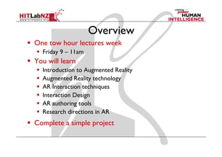 Overview
One tow hour lectures week
  Friday 9 – 11am
You will learn
  Introduction to Augmented Reality
  Augmented Reality technology
  AR Interaction techniques
  Interaction Design
  AR authoring tools
  Research directions in AR
Complete a simple project
 
