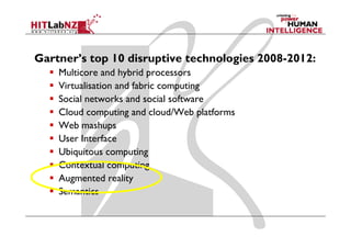 Gartner’s top 10 disruptive technologies 2008-2012:
    Multicore and hybrid processors
    Virtualisation and fabric computing
    Social
    S i l networks and social software
                   k    d     i l f
    Cloud computing and cloud/Web platforms
    Web mash s
          mashups
    User Interface
    Ubiquitous computing
    Contextual computing
    Augmented reality
    Semantics
 